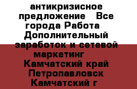 антикризисное предложение - Все города Работа » Дополнительный заработок и сетевой маркетинг   . Камчатский край,Петропавловск-Камчатский г.